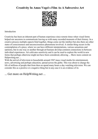 Creativity In Amos Vogel s Film As A Subversive Art
Introduction
Creativity has been an inherent part of human experience since remote times when visual forms
helped our ancestors to communicate leaving us with many recorded moments of their history. In a
creative process multiple aspects bind together, things come out the intellect but also there are other
states of consciousness and unconsciousness phenomena involved. A similar thing occurs in the
contemplation of a piece, where we can have different interpretations, various sensations and
opinions, but in one way or another through art humans develop common connections in between
individual experiences. Art cultivates sensitivity and it can be used to explore the world in new
forms that perhaps otherwise might not have been considered, allowing ... Show more content on
Helpwriting.net ...
With the arrival of television to households around 1947 mass visual media for entertainment,
news, advertising and perhaps education, spread across the globe. This was about to change the
life of millions of people that from then on spend many hours a day watching television. We can
consider this as a positive or a negative thing but in any case it is an evidence of its
... Get more on HelpWriting.net ...
 