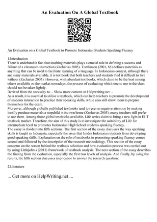 An Evaluation On A Global Textbook
An Evaluation on a Global Textbook to Promote Indonesian Students Speaking Fluency
1.Introduction
There is undebatable fact that teaching materials plays a crucial role in defining a success and
failure of a classroom instruction (Zacharias 2005). Tomlinson (2001, 66) defines materials as
anything that can be used to facilitate learning of a language. In Indonesian context, although there
are many materials available, it is textbook that both teachers and students find it difficult to live
without (Zacharias 2005). However, with abundant textbooks, which claim to be the best among
others available on the market nowadays, the process of evaluating which one to use in the class
should not be taken lightly.
Derived from the necessity to ... Show more content on Helpwriting.net ...
As a result, it is essential to utilise a textbook, which can help teachers to promote the development
of students interaction to practice their speaking skills, while also still allow them to prepare
themselves for the exam.
Moreover, although globally published textbooks tend to receive negative attention by making
locally produce materials a stepchild in its own home (Zacharias 2005), many teachers still prefer
to use them. Among those global textbooks available, Life series claim to bring a new light in ELT
textbook market. Therefore, the aim of this study is to investigate the suitability of Life for
intermediate level to promotes Indonesian High School students speaking fluency.
The essay is divided into fifth sections. The first section of the essay discusses the way speaking
skills is taught in Indonesia, especially the issue that hinder Indonesian students from developing
good speaking skills. Explanation on the role of textbooks in promoting speaking fluency comes
second and followed by the description of the research methodology. This section of the essay
concerns on the reason behind the textbook selection and how evaluation process was carried out
by using Littlejohn s (2011) framework of textbook analysis. The next section of the essay describes
the finding from the evaluation, especially the first two levels of analysis. And finally, by using the
results, the fifth section discusses implication to answer the research question.
2.Literature
... Get more on HelpWriting.net ...
 