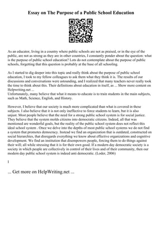 Essay on The Purpose of a Public School Education
As an educator, living in a country where public schools are not as praised, or in the eye of the
public, are not as strong as they are in other countries, I constantly ponder about the question: what
is the purpose of public school education? Lots do not contemplate about the purpose of public
schools, forgetting that this question is probably at the base of all schooling.
As I started to dig deeper into this topic and really think about the purpose of public school
education, I took to my fellow colleagues to ask them what they think it is. The results of our
discussions and conversations were astounding, and I realized that many teachers never really took
the time to think about this. Their definitions about education in itself, as ... Show more content on
Helpwriting.net ...
Unfortunately, many believe that what it means to educate is to train students in the main subjects,
such as Math, Science, English, and History.
However, I believe that our society is much more complicated than what is covered in these
subjects. I also believe that it is not only ineffective to force students to learn, but it is also
unjust. Most people believe that the need for a strong public school system is for social justice.
They believe that the system molds citizens into democratic citizens. Indeed, all that was
mentioned are wonderful goals, but the reality of the public school system does not reflect this
ideal school system . Once we delve into the depths of most public school systems we do not find
a system that promotes democracy. Instead we find an organization that is outdated, constructed on
social hierarchies, that disregards everything we know about effective organizations and cognitive
development. We find an institution that disempowers people, forcing them to do things against
their will; all while stressing that it is for their own good. If a modern day democratic society is a
society in which people are collectively in control of their lives and of their community, then our
modern day public school system is indeed anti democratic. (Loder, 2006)
I
... Get more on HelpWriting.net ...
 