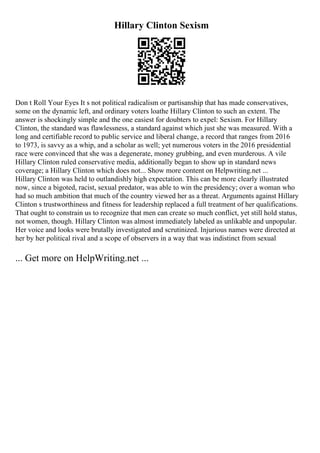 Hillary Clinton Sexism
Don t Roll Your Eyes It s not political radicalism or partisanship that has made conservatives,
some on the dynamic left, and ordinary voters loathe Hillary Clinton to such an extent. The
answer is shockingly simple and the one easiest for doubters to expel: Sexism. For Hillary
Clinton, the standard was flawlessness, a standard against which just she was measured. With a
long and certifiable record to public service and liberal change, a record that ranges from 2016
to 1973, is savvy as a whip, and a scholar as well; yet numerous voters in the 2016 presidential
race were convinced that she was a degenerate, money grubbing, and even murderous. A vile
Hillary Clinton ruled conservative media, additionally began to show up in standard news
coverage; a Hillary Clinton which does not... Show more content on Helpwriting.net ...
Hillary Clinton was held to outlandishly high expectation. This can be more clearly illustrated
now, since a bigoted, racist, sexual predator, was able to win the presidency; over a woman who
had so much ambition that much of the country viewed her as a threat. Arguments against Hillary
Clinton s trustworthiness and fitness for leadership replaced a full treatment of her qualifications.
That ought to constrain us to recognize that men can create so much conflict, yet still hold status,
not women, though. Hillary Clinton was almost immediately labeled as unlikable and unpopular.
Her voice and looks were brutally investigated and scrutinized. Injurious names were directed at
her by her political rival and a scope of observers in a way that was indistinct from sexual
... Get more on HelpWriting.net ...
 