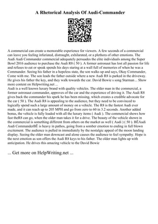 A Rhetorical Analysis Of Audi-Commander
A commercial can create a memorable experience for viewers. A few seconds of a commercial
can leave you feeling infuriated, distraught, exhilarated, or a plethora of other emotions. The
Audi Audi Commander commercial adequately persuades the elite individuals among the Super
Bowl 2016 audience to purchase the Audi R8 ( 50 ). A former astronaut has lost all passion for life
and refuses to eat or speak spends his days staring at a wall full of memories of when he was a
Commander. Seeing his father in a hopeless state, the son walks up and says, Okay Commander,
Come with me. The son leads the father outside where a new Audi R8 is parked in the driveway.
He gives his father the key, and they walk towards the car. David Bowie s song Starman... Show
more content on Helpwriting.net ...
Audi is a well known luxury brand with quality vehicles. The older man in the commercial, a
former astronaut commander, approves of the car and the experience of driving it. The Audi R8
gives back the commander his spark he has been missing, which creates a credible advocate for
the car ( 50 ). The Audi R8 is appealing to the audience, but they need to be convinced to
logically spend such a large amount of money on a vehicle. The R8 is the fastest Audi ever
made, and it can reach up to 205 MPH and go from zero to 60 in 3.2 seconds. Another added
bonus, the vehicle is fully loaded with all the luxury items ( Audi ). The commercial shows how
fast theR8 can go, when the older man takes it for a drive. The beauty of the vehicle shown in
the commercial is something different from others on the market as well ( Audi ) ( 50 ). ВЁAudi
Audi CommanderВЁ is heavy in pathos, going from a somber emotion to ending in full blown
excitement. The audience is pulled in immediately by the nostalgic appeal of the moon landing
display. Seeing the older man downcast and alone causes the audience to feel sympathy. Hope is
the next emotion as son offers the Audi R8 keys to his father. The older man lights up with
anticipation. He drives this amazing vehicle to the David Bowie
... Get more on HelpWriting.net ...
 