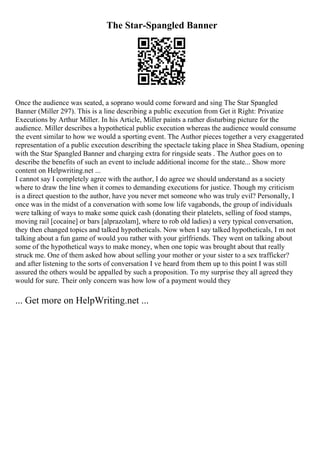 The Star-Spangled Banner
Once the audience was seated, a soprano would come forward and sing The Star Spangled
Banner (Miller 297). This is a line describing a public execution from Get it Right: Privatize
Executions by Arthur Miller. In his Article, Miller paints a rather disturbing picture for the
audience. Miller describes a hypothetical public execution whereas the audience would consume
the event similar to how we would a sporting event. The Author pieces together a very exaggerated
representation of a public execution describing the spectacle taking place in Shea Stadium, opening
with the Star Spangled Banner and charging extra for ringside seats . The Author goes on to
describe the benefits of such an event to include additional income for the state... Show more
content on Helpwriting.net ...
I cannot say I completely agree with the author, I do agree we should understand as a society
where to draw the line when it comes to demanding executions for justice. Though my criticism
is a direct question to the author, have you never met someone who was truly evil? Personally, I
once was in the midst of a conversation with some low life vagabonds, the group of individuals
were talking of ways to make some quick cash (donating their platelets, selling of food stamps,
moving rail [cocaine] or bars [alprazolam], where to rob old ladies) a very typical conversation,
they then changed topics and talked hypotheticals. Now when I say talked hypotheticals, I m not
talking about a fun game of would you rather with your girlfriends. They went on talking about
some of the hypothetical ways to make money, when one topic was brought about that really
struck me. One of them asked how about selling your mother or your sister to a sex trafficker?
and after listening to the sorts of conversation I ve heard from them up to this point I was still
assured the others would be appalled by such a proposition. To my surprise they all agreed they
would for sure. Their only concern was how low of a payment would they
... Get more on HelpWriting.net ...
 