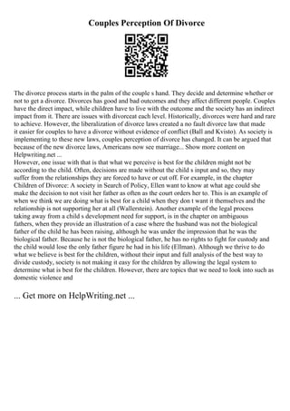 Couples Perception Of Divorce
The divorce process starts in the palm of the couple s hand. They decide and determine whether or
not to get a divorce. Divorces has good and bad outcomes and they affect different people. Couples
have the direct impact, while children have to live with the outcome and the society has an indirect
impact from it. There are issues with divorceat each level. Historically, divorces were hard and rare
to achieve. However, the liberalization of divorce laws created a no fault divorce law that made
it easier for couples to have a divorce without evidence of conflict (Ball and Kvisto). As society is
implementing to these new laws, couples perception of divorce has changed. It can be argued that
because of the new divorce laws, Americans now see marriage... Show more content on
Helpwriting.net ...
However, one issue with that is that what we perceive is best for the children might not be
according to the child. Often, decisions are made without the child s input and so, they may
suffer from the relationships they are forced to have or cut off. For example, in the chapter
Children of Divorce: A society in Search of Policy, Ellen want to know at what age could she
make the decision to not visit her father as often as the court orders her to. This is an example of
when we think we are doing what is best for a child when they don t want it themselves and the
relationship is not supporting her at all (Wallerstein). Another example of the legal process
taking away from a child s development need for support, is in the chapter on ambiguous
fathers, when they provide an illustration of a case where the husband was not the biological
father of the child he has been raising, although he was under the impression that he was the
biological father. Because he is not the biological father, he has no rights to fight for custody and
the child would lose the only father figure he had in his life (Ellman). Although we thrive to do
what we believe is best for the children, without their input and full analysis of the best way to
divide custody, society is not making it easy for the children by allowing the legal system to
determine what is best for the children. However, there are topics that we need to look into such as
domestic violence and
... Get more on HelpWriting.net ...
 