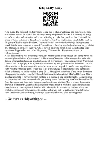 King Leary Essay
King Leary The notion of celebrity status is one that is often overlooked and many people have
a one sided opinion on the life of a celebrity. Many people think the life of a celebrity as being
one of relaxation and stress free when in reality they secretly face problems that come with the
allure of fame. In the novel King Leary, written by Paul Quarrington, is an insightful book about
the game of hockey set in the 1900s. There are several characters that emerge throughout the
novel, but the main character is named Percival Leary. Percival was the best hockey player of that
era. Throughout the novel Percival, who is now in a nursing home, looks back at and re lives
events that happened to him on his life journey. The novel is... Show more content on
Helpwriting.net ...
All of a sudden here was a crashing sound, and Manny came flying through one of the parish hall
s stained glass window. (Quarrington 55) The allure of fame and celebrity status has led to the
demise of several professional athletes because of peer pressure. For example, former Vancouver
Canucks NHL tough guy Rick Rypien was overcome by peer pressure when he assumed the role
of team enforcer. He was aware that when his team needed a spark he would have to get into a
fight with the opposing team s tough guy. This ultimately led to alcohol abuse and depression
which ultimately led to his suicide in early 2011. Throughout the course of the novel, the theme
of depression is another issue faced by celebrities and the character of Manfred Ozikean. This is
a perfect example of how depression can lead to a change in one s mental health. Depression has
become more and more common in the past twenty years. One in every ten Canadians will suffer
from depression and these odds increase in celebrities and athletes. This is proven through the
character of Manfred Ozikean as his depression begins to set in when his alcoholic tendencies
cause him to become separated from his wife. Manfred s depression is a result of his lack of
confidence in himself so he resorted to alcohol as his way out. He got himself arrested two or
three times drunk and disorderly, creating a public spectacle and once he disappeared
... Get more on HelpWriting.net ...
 