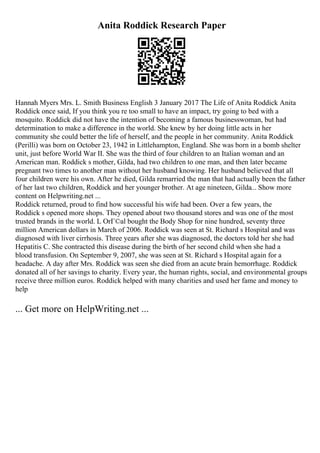 Anita Roddick Research Paper
Hannah Myers Mrs. L. Smith Business English 3 January 2017 The Life of Anita Roddick Anita
Roddick once said, If you think you re too small to have an impact, try going to bed with a
mosquito. Roddick did not have the intention of becoming a famous businesswoman, but had
determination to make a difference in the world. She knew by her doing little acts in her
community she could better the life of herself, and the people in her community. Anita Roddick
(Perilli) was born on October 23, 1942 in Littlehampton, England. She was born in a bomb shelter
unit, just before World War II. She was the third of four children to an Italian woman and an
American man. Roddick s mother, Gilda, had two children to one man, and then later became
pregnant two times to another man without her husband knowing. Her husband believed that all
four children were his own. After he died, Gilda remarried the man that had actually been the father
of her last two children, Roddick and her younger brother. At age nineteen, Gilda... Show more
content on Helpwriting.net ...
Roddick returned, proud to find how successful his wife had been. Over a few years, the
Roddick s opened more shops. They opened about two thousand stores and was one of the most
trusted brands in the world. L OrГ©al bought the Body Shop for nine hundred, seventy three
million American dollars in March of 2006. Roddick was seen at St. Richard s Hospital and was
diagnosed with liver cirrhosis. Three years after she was diagnosed, the doctors told her she had
Hepatitis C. She contracted this disease during the birth of her second child when she had a
blood transfusion. On September 9, 2007, she was seen at St. Richard s Hospital again for a
headache. A day after Mrs. Roddick was seen she died from an acute brain hemorrhage. Roddick
donated all of her savings to charity. Every year, the human rights, social, and environmental groups
receive three million euros. Roddick helped with many charities and used her fame and money to
help
... Get more on HelpWriting.net ...
 