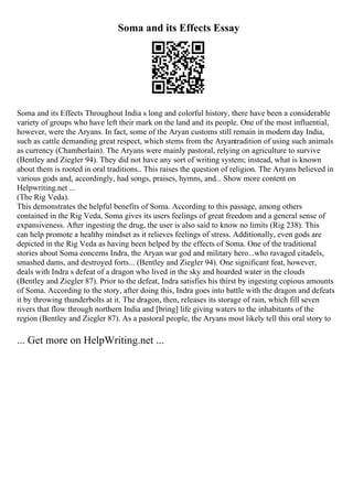 Soma and its Effects Essay
Soma and its Effects Throughout India s long and colorful history, there have been a considerable
variety of groups who have left their mark on the land and its people. One of the most influential,
however, were the Aryans. In fact, some of the Aryan customs still remain in modern day India,
such as cattle demanding great respect, which stems from the Aryantradition of using such animals
as currency (Chamberlain). The Aryans were mainly pastoral, relying on agriculture to survive
(Bentley and Ziegler 94). They did not have any sort of writing system; instead, what is known
about them is rooted in oral traditions.. This raises the question of religion. The Aryans believed in
various gods and, accordingly, had songs, praises, hymns, and... Show more content on
Helpwriting.net ...
(The Rig Veda).
This demonstrates the helpful benefits of Soma. According to this passage, among others
contained in the Rig Veda, Soma gives its users feelings of great freedom and a general sense of
expansiveness. After ingesting the drug, the user is also said to know no limits (Rig 238). This
can help promote a healthy mindset as it relieves feelings of stress. Additionally, even gods are
depicted in the Rig Veda as having been helped by the effects of Soma. One of the traditional
stories about Soma concerns Indra, the Aryan war god and military hero...who ravaged citadels,
smashed dams, and destroyed forts... (Bentley and Ziegler 94). One significant feat, however,
deals with Indra s defeat of a dragon who lived in the sky and hoarded water in the clouds
(Bentley and Ziegler 87). Prior to the defeat, Indra satisfies his thirst by ingesting copious amounts
of Soma. According to the story, after doing this, Indra goes into battle with the dragon and defeats
it by throwing thunderbolts at it. The dragon, then, releases its storage of rain, which fill seven
rivers that flow through northern India and [bring] life giving waters to the inhabitants of the
region (Bentley and Ziegler 87). As a pastoral people, the Aryans most likely tell this oral story to
... Get more on HelpWriting.net ...
 