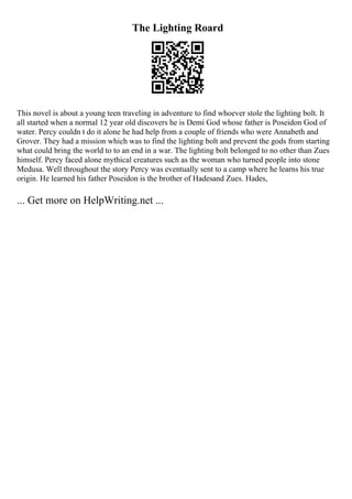 The Lighting Roard
This novel is about a young teen traveling in adventure to find whoever stole the lighting bolt. It
all started when a normal 12 year old discovers he is Demi God whose father is Poseidon God of
water. Percy couldn t do it alone he had help from a couple of friends who were Annabeth and
Grover. They had a mission which was to find the lighting bolt and prevent the gods from starting
what could bring the world to to an end in a war. The lighting bolt belonged to no other than Zues
himself. Percy faced alone mythical creatures such as the woman who turned people into stone
Medusa. Well throughout the story Percy was eventually sent to a camp where he learns his true
origin. He learned his father Poseidon is the brother of Hadesand Zues. Hades,
... Get more on HelpWriting.net ...
 