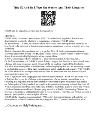 Title IX And Its Effects On Women And Their Education
Title IX and the impacts on women and their education
HISTORY:
Title IX of the Educational Amendments of 1972 is the landmark legislation that bans sex
discrimination in schools, whether it is in academics or athletics. Title IX states:
No person in the U.S. shall, on the basis of sex be excluded from participation in, or denied the
benefits of, or be subjected to discrimination under any educational program or activity receiving
federal aid.
Athletics has created the most controversy regarding Title IX, but its gains in education and
academics are notable. Before Title IX, many schools refused to admit women or enforced strict
limits. Some statistics highlighting the advancements follow:
In 1994, women received 38% of medical ... Show more content on Helpwriting.net ...
On the 25th anniversary of Title IX it seems fitting to suggest that America is a more equal, more
educated and more prosperous nation because of the far reaching effects of this legislation.
Much has been accomplished in the classroom and on the playing field and we have many reasons
to celebrate the success of Title IX in expanding our nation s definition of equality. With Title IX,
we affirm what can be accomplished when we allow all Americans men and women an equal
opportunity to be their best.
What is significant about the progress that has been achieved since Title IX was passed in 1972
is that there has been a lot of change in the expectations of what women can and have been
achieving. It is important to note that women have shown the skeptics many times that females
are fully capable of being involved, successful active participants in every realm of American life.
Women astronauts from Mae Jamison to Sally Ride have made their marks in space. The Women
s National Soccer team achieved Olympic glory as well as a World Championship. Women are
involved in the medical and legal professions in record numbers. There has also been an increase in
women s participation in intercollegiate athletics.
Title IX of the Education Amendments of 1972 bolsters this national agenda and prohibits sex
discrimination in federally assisted education programs. Title IX was modeled on Title VI of
... Get more on HelpWriting.net ...
 