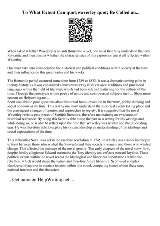 To What Extent Can quot;waverley quot; Be Called an...
When asked whether Waverley is an anti Romantic novel, one must first fully understand the term
Romantic and then discuss whether the characteristics of this expression are at all reflected within
Waverley.
One must take into consideration the historical and political conditions within society at the time
and their influence on this great writer and his works.
The Romantic period occurred some time from 1789 to 1832. It was a dramatic turning point in
literary history as it was considered a movement away from classical traditions and provincial
languages within the field of literature which had been safe yet restricting for the authors of the
time. Through the portrayals within poetry of nature and controversial subjects such ... Show more
content on Helpwriting.net ...
Scott used this to pose questions about historical focus, evolution in literature, public thinking and
social opinions at the time. This is why one must understand the historical events taking place and
the consequent changes of opinion and approaches to society. It is suggested that the novel
Waverley revisits past pieces of Scottish literature, therefore maintaining an awareness of
historical relevance. By doing this Scott is able to use the past as a setting for his writings and
while doing so, he is able to reflect upon the time that Waverley was written and the proceeding
eras. He was therefore able to explore history and develop an understanding of the ideology and
social expectations of the time.
This influential Novel was set in the Jacobite revolution in 1745, in which class clashes had begun
to form between those who wished the Stewards and their society to remain and those who wanted
change. This affected the message of the novel greatly. The early chapters of the novel show how,
despite family allegiance Edward maintains the Tory identity and reflects steward loyalist. These
political events within the novel reveal the ideological and historical importance s within the
rebellion, which would shape the nation and therefore future literature. Scott used complex
ideological dynamics to create a tension within this novel, comparing issues within these eras,
national interests and the characters
... Get more on HelpWriting.net ...
 