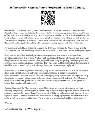 Difference Between the Maori People and the Kiwi s Culture...
New Zealand is an island country in the South Western Pacific Ocean and it is located east of
Australia. The country is small, similar in size with Great Britain or Japan, and their population is
of four million people (wikipedia.org). According to australiareiser.no, New Zealand is known for
being a clean country with a lot of green nature, high mountains, waterfalls, rivers and fjords. New
Zealandcan be compared to Norway. It has a lot of similarities, but what separates them, are New
Zealand s bamboos, palm trees, long white beaches, spouting geysers and active volcanoes.
For my assignment, I have chosen to research the difference between the Maori people and the
kiwi s culture. For this, the history of these two people are ... Show more content on Helpwriting.net
...
Many tourists visit New Zealand just to see and experience their culture. In a report from
Kwintessential.co.uk, it is written: A Maori will spontaneously launch into speech and song. Even
though they may not have met each other, they will know many songs they can sing together and
often use these to close or enhance speeches. They will often call for visitors to do the same and it
would be wise to have 2 or 3 practiced songs from your own country to reply with.
In addition to the Maoris speeches and songs, they have a dance called Haka . It is an ancient war
dance used on the battlefield and when groups came together in peace. According to
newzealand.com, the dance include violent foot stamping, tongue protrusions and rhythmic body
slapping to accompany a loud chant. It shows a tribe s pride, strength and unity. New Zealand s
rugby team All Blacks, performs the Haka dance to challenge the opponents on the sports field
before their matches (allblacks.com).
Another big part of the Maoris culture, is art. Their visual art consists of weaving, carving,
tattooing and painting. According to Wikipedia.org, their art is highly spiritual and the creation of
art is governed by the rules of Tapu. There are a lot of different styles of art, and they vary from
region to region. The most common and traditional art is highly stylized and featured motifs such
as the spiral, the chevron and the koru. There are three dominating colors black, white and red.
Weaving
... Get more on HelpWriting.net ...
 