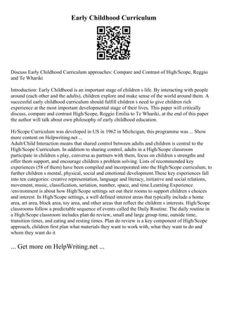 Early Childhood Curriculum
Discuss Early Childhood Curriculum approaches: Compare and Contrast of High/Scope, Reggio
and Te Whariki
Introduction: Early Childhood is an important stage of children s life. By interacting with people
around (each other and the adults), children explore and make sense of the world around them. A
successful early childhood curriculum should fulfill children s need to give children rich
experience at the most important developmental stage of their lives. This paper will critically
discuss, compare and contrast High/Scope, Reggio Emilia to Te Whariki, at the end of this paper
the author will talk about own philosophy of early childhood education.
Hi/Scope Curriculum was developed in US in 1962 in Michcigan, this programme was ... Show
more content on Helpwriting.net ...
Adult/Child Interaction means that shared control between adults and children is central to the
High/Scope Curriculum. In addition to sharing control, adults in a High/Scope classroom
participate in children s play, conversa as partners with them, focus on children s strengths and
offer them support, and encourage children s problem solving. Lists of recommended key
experiences (58 of them) have been compiled and incorporated into the High/Scope curriculum, to
further children s mental, physical, social and emotional development.These key experiences fall
into ten categories: creative representation, language and literacy, initiative and social relations,
movement, music, classification, seriation, number, space, and time.Learning Experience
/environment is about how High/Scope settings set out their rooms to support children s choices
and interest. In High/Scope settings, a well defined interest areas that typically include a home
area, art area, block area, toy area, and other areas that reflect the children s interests. High/Scope
classrooms follow a predictable sequence of events called the Daily Routine. The daily routine in
a High/Scope classroom includes plan do review, small and large group time, outside time,
transition times, and eating and resting times. Plan do review is a key component of High/Scope
approach, children first plan what materials they want to work with, what they want to do and
whom they want do it
... Get more on HelpWriting.net ...
 