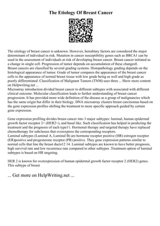 The Etiology Of Breast Cancer
The etiology of breast cancer is unknown. However, hereditary factors are considered the major
determinant of individual in risk. Mutation in cancer susceptibility genes such as BRCA1 can be
used in the assessment of individuals at risk of developing breast cancer. Breast cancer initiated as
a change in single cell. Progression of tumor depends on accumulation of these changes8.
Breast cancers are classified by several grading systems. Histopathology grading depends on the
histological appearance of tumor. Grade of tumor compares the appearance of the breast cancer
cells to the appearance of normal breast tissue with low grade being as well and high grade as
poorly differentiated .Classification of Malignant Tumors (TNM) uses three ... Show more content
on Helpwriting.net ...
Microarray introduction divided breast cancer to different subtypes with associated with different
clinical outcome. Molecular classification leads to further understanding of breast cancer
progression. It has provided more wide definition of the disease as a group of malignancies which
has the same origin but differ in their biology. DNA microarray clusters breast carcinomas based on
the gene expression profiles shifting the treatment to more specific approach guided by certain
gene expression.
Gene expression profiling divides breast cancer into 3 major subtypes: luminal, human epidermal
growth factor receptor 2+ (HER2+), and basal like. Such classification has helped in predicting the
treatment and the prognosis of each type11. Hormonal therapy and targeted therapy have replaced
chemotherapy for subclasses that overexpress the corresponding receptors.
Luminal subtypes (Luminal A, Luminal B) are hormone receptor positive (HR) estrogen receptor
(ER)positive and progesterone receptor (PR) positive. They gene expression patterns similar to
normal cells that line the breast ducts12 14. Luminal subtypes are known to have better prognosis,
high survival rate and low recurrence rate compared to other subtypes .Treatment option of luminal
subtypes is based on HR targeting.
HER 2 is known for overexpression of human epidermal growth factor receptor 2 (HER2) genes.
This subtype of breast
... Get more on HelpWriting.net ...
 