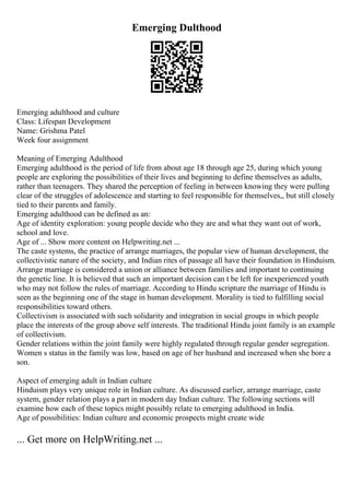 Emerging Dulthood
Emerging adulthood and culture
Class: Lifespan Development
Name: Grishma Patel
Week four assignment
Meaning of Emerging Adulthood
Emerging adulthood is the period of life from about age 18 through age 25, during which young
people are exploring the possibilities of their lives and beginning to define themselves as adults,
rather than teenagers. They shared the perception of feeling in between knowing they were pulling
clear of the struggles of adolescence and starting to feel responsible for themselves,, but still closely
tied to their parents and family.
Emerging adulthood can be defined as an:
Age of identity exploration: young people decide who they are and what they want out of work,
school and love.
Age of ... Show more content on Helpwriting.net ...
The caste systems, the practice of arrange marriages, the popular view of human development, the
collectivistic nature of the society, and Indian rites of passage all have their foundation in Hinduism.
Arrange marriage is considered a union or alliance between families and important to continuing
the genetic line. It is believed that such an important decision can t be left for inexperienced youth
who may not follow the rules of marriage. According to Hindu scripture the marriage of Hindu is
seen as the beginning one of the stage in human development. Morality is tied to fulfilling social
responsibilities toward others.
Collectivism is associated with such solidarity and integration in social groups in which people
place the interests of the group above self interests. The traditional Hindu joint family is an example
of collectivism.
Gender relations within the joint family were highly regulated through regular gender segregation.
Women s status in the family was low, based on age of her husband and increased when she bore a
son.
Aspect of emerging adult in Indian culture
Hinduism plays very unique role in Indian culture. As discussed earlier, arrange marriage, caste
system, gender relation plays a part in modern day Indian culture. The following sections will
examine how each of these topics might possibly relate to emerging adulthood in India.
Age of possibilities: Indian culture and economic prospects might create wide
... Get more on HelpWriting.net ...
 