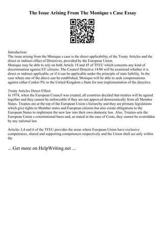The Issue Arising From The Monique s Case Essay
Introduction:
The issue arising from the Monique s case is the direct applicability of the Treaty Articles and the
direct or indirect effect of Directives, provided by the European Union.
Monique may be able to rely on both Article 18 and 45 of TFEU which concerns any kind of
discrimination against EU citizens. The Council Directive 14/08 will be examined whether it is
direct or indirect applicable, or if it can be applicable under the principle of state liability. In the
case where one of the above can be established, Monique will be able to seek compensations
against either Conker Plc or the United Kingdom s State for non implementation of the directive.
Treaty Articles Direct Effect:
In 1974, when the European Council was created, all countries decided that treaties will be agreed
together and they cannot be enforceable if they are not approved democratically from all Member
States. Treaties are at the top of the European Union s hierarchy and they are primary legislations
which give rights to Member states and European citizens but also create obligations to the
European States to implement the new law into their own domestic law. Also, Treaties sets the
European Union s constitutional basis and, as stated in the case of Costa, they cannot be overridden
by any national law.
Articles 3,4 and 6 of the TFEU provides the areas where European Union have exclusive
competences, shared and supporting competences respectively and the Union shall act only within
the
... Get more on HelpWriting.net ...
 