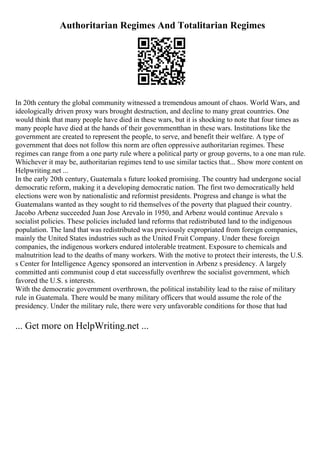 Authoritarian Regimes And Totalitarian Regimes
In 20th century the global community witnessed a tremendous amount of chaos. World Wars, and
ideologically driven proxy wars brought destruction, and decline to many great countries. One
would think that many people have died in these wars, but it is shocking to note that four times as
many people have died at the hands of their governmentthan in these wars. Institutions like the
government are created to represent the people, to serve, and benefit their welfare. A type of
government that does not follow this norm are often oppressive authoritarian regimes. These
regimes can range from a one party rule where a political party or group governs, to a one man rule.
Whichever it may be, authoritarian regimes tend to use similar tactics that... Show more content on
Helpwriting.net ...
In the early 20th century, Guatemala s future looked promising. The country had undergone social
democratic reform, making it a developing democratic nation. The first two democratically held
elections were won by nationalistic and reformist presidents. Progress and change is what the
Guatemalans wanted as they sought to rid themselves of the poverty that plagued their country.
Jacobo Arbenz succeeded Juan Jose Arevalo in 1950, and Arbenz would continue Arevalo s
socialist policies. These policies included land reforms that redistributed land to the indigenous
population. The land that was redistributed was previously expropriated from foreign companies,
mainly the United States industries such as the United Fruit Company. Under these foreign
companies, the indigenous workers endured intolerable treatment. Exposure to chemicals and
malnutrition lead to the deaths of many workers. With the motive to protect their interests, the U.S.
s Center for Intelligence Agency sponsored an intervention in Arbenz s presidency. A largely
committed anti communist coup d etat successfully overthrew the socialist government, which
favored the U.S. s interests.
With the democratic government overthrown, the political instability lead to the raise of military
rule in Guatemala. There would be many military officers that would assume the role of the
presidency. Under the military rule, there were very unfavorable conditions for those that had
... Get more on HelpWriting.net ...
 