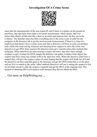 Investigation Of A Crime Scene
must take the measurements of the area roped off, and if there is evidence on the ground or
anywhere, that specialist must make a two point measurement, which means, take two
unmovable objects of that area like a door or an outlet and measure how far they are to the
evidence. The sketcher must also draw everything else in the crime scene in order for the
computer in the forensics lab to get the most accurate measurement. If there is a crime in a
small town that doesn t have a crime scene unit then a detective will have to carry out all these
tasks while also interviewing witnesses and tracking down suspects to solve the crime. For
detectives to get DNA from a person the detective must get a warrant unless they perform this
technique. When detectives are interviewing a suspect but know they don t have enough
evidence to get a warrant for DNA sample the detective can gather evidence from objects the
suspect may have come into contact with in the interview room. When the detective interviews a
suspect they will give the suspect a glass of water hoping that the suspect will drink out of it and
the detective can then send that glass to the forensics and get the DNA tested that is on the glass
and see if it is a match to the crime. Other methods detectives will use is asking the suspect to lick
an envelope closed or offer the suspect a cigarette and get the DNA of the cigarette butt. This
method of obtaining DNA will stand in court because they did not obtain the DNA
... Get more on HelpWriting.net ...
 