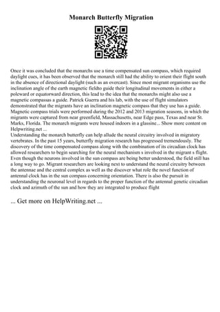 Monarch Butterfly Migration
Once it was concluded that the monarchs use a time compensated sun compass, which required
daylight cues, it has been observed that the monarch still had the ability to orient their flight south
in the absence of directional daylight (such as an overcast). Since most migrant organisms use the
inclination angle of the earth magnetic fieldto guide their longitudinal movements in either a
poleward or equatorward direction, this lead to the idea that the monarchs might also use a
magnetic compassas a guide. Patrick Guerra and his lab, with the use of flight simulators
demonstrated that the migrants have an inclination magnetic compass that they use has a guide.
Magnetic compass trials were performed during the 2012 and 2013 migration seasons, in which the
migrants were captured from near greenfield, Massachusetts, near Edge pass, Texas and near St.
Marks, Florida. The monarch migrants were housed indoors in a glassine... Show more content on
Helpwriting.net ...
Understanding the monarch butterfly can help allude the neural circuitry involved in migratory
vertebrates. In the past 15 years, butterfly migration research has progressed tremendously. The
discovery of the time compensated compass along with the combination of its circadian clock has
allowed researchers to begin searching for the neural mechanism s involved in the migrant s flight.
Even though the neurons involved in the sun compass are being better understood, the field still has
a long way to go. Migrant researchers are looking next to understand the neural circuitry between
the antennae and the central complex as well as the discover what role the novel function of
antennal clock has in the sun compass concerning orientation. There is also the pursuit in
understanding the neuronal level in regards to the proper function of the antennal genetic circadian
clock and azimuth of the sun and how they are integrated to produce flight
... Get more on HelpWriting.net ...
 