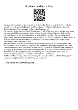 Scripture In Kinder s Essay
This psalm begins by promising blessings to all those who choose to keep God s law; while the
ungodly, who reject it, will ultimately perish. As Kinder (1973) concludes, But the Day will
disclose the man of straw as surely as the works of straw (p. 65).
The company a man keeps testifies of his character. People of the same sort or with the same tastes
and interests will be found together. As the old proverb states, birds of a feather flock together .
The psalmist tells us that those who delight in the law of the Lord (Ps. 1:2), will not be found
taking advice from or keeping company with the ungodly. As the New Testament Scripture instructs,
Be ye not unequally yoked together with unbelievers: for what fellowship hath righteousness ...
Show more content on Helpwriting.net ...
So many chapters in the writings of Moses are given to presenting the precise and tedious laws
of God, but not one of those are as long as the one the psalmist penned praising those same laws.
This author seems to have been in love with the law of God and well acquainted with the benefits
of obeying it. As some have speculated that being written as an acrostic poem, with each letter of
the Hebrew alphabet being represented by beginning one of the 22 stanzas, could it not be
concluded as being symbolic of complete devotion to the Law of God?
As I have told my Sunday school classes through the years, the Bible is God s heart on paper. You
cannot know or please him without knowing and obeying his
... Get more on HelpWriting.net ...
 