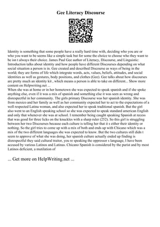 Gee Literacy Discourse
Identity is something that some people have a really hard time with, deciding who you are or
who you want to be seems like a simple task but for some the choice to choose who they want to
be isn t always their choice. James Paul Gee author of Literacy, Discourse, and Linguistic:
Introduction talks about identity and how people have different Discourses depending on what
social situation a person is in. Gee created and described Discourse as ways of being in the
world; they are forms of life which integrate words, acts, values, beliefs, attitudes, and social
identities as well as gestures, body positions, and clothes (Gee). Gee talks about how discourses
are pretty much an identity kit , which means a person is able to take on different... Show more
content on Helpwriting.net ...
When she was at home or in her hometown she was expected to speak spanish and if she spoke
anything else, even if it was a mix of spanish and something else it was seen as wrong and
disrespectful in her community. The girls primary Discourse was her spanish identity. She was
from mexico and her family as well as her community expected her to act to the expectations of a
well respected Latina woman, and also expected her to speak traditional spanish. But the girl
also went to an English speaking school so she was expected to speak standard american English
and only that whenever she was at school. I remember being caught speaking Spanish at recess
that was good for three licks on the knuckles with a sharp ruler (252). So this girl is struggling
between her two Discourses because each culture is telling her that it s either their identity or
nothing. So the girl tries to come up with a mix of both and ends up with Chicano which was a
mix of the two different languages she was expected to know. But the two cultures still didn t
seem to approve of what she was doing, her spanish culture actually ended up finding is
disrespectful they said cultural traitor, you re speaking the oppressor s language, I have been
accused by various Latinos and Latinas. Chicano Spanish is considered by the purist and by most
Latinos deficient, a mutilation of
... Get more on HelpWriting.net ...
 