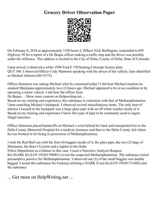 Grocery Driver Observation Paper
On February 8, 2018 at approximately 1350 hours I, Officer Nick Buffington, responded to 695
Highway 50 for a report of a De Beque officer making a traffic stop and the driver was possibly
under the influence. This address is located in the City of Delta, County of Delta, State of Colorado.
Upon arrival, I observed a white 1998 Ford F 150 bearing Colorado license plate
QUT 348. I observed Officer Cody Hammon speaking with the driver of the vehicle, later identified
as Michael Johnson (06/19/75).
Officer Hammon was asking Michael what he consumed today? I did hear Michael mention he
smoked Marijuana approximately two (2) hours ago. Michael appeared to be in no condition to be
operating a motor vehicle. I did hear the officer from
De Beque ... Show more content on Helpwriting.net ...
Based on my training and experience, this substance is consistent with that of Methamphetamine.
Upon searching Michael s backpack, I observed several miscellaneous items. The only item of
interest I located in the backpack was a large glass pipe with an off white residue inside of it.
Based on my training and experience I know this type of pipe to be commonly used to ingest
illegal narcotics.
Officer Hammon placed handcuffs on Michael s wrist behind his back and transported him to the
Delta County Memorial Hospital for a medical clearance and then to the Delta County Jail where
he was booked in for being in possession of Methamphetamine.
I took the Red Bull can with the four (4) baggies inside of it, the glass pipe, the two (2) bags of
Marijuana, the three (3) joints and a lighter to the Delta
Police Department as evidence in this case. I used a Narcotics Analysis Reagent
Kit (NARK II) (LOT #N201708001) to test the suspected Methamphetamine. The substance tested
presumptive positive for Methamphetamine. I observed one (1) of the small baggies was double
bagged. I tested this substance for Fentanyl utilizing a NARK II test kit (LOT #N201711005) and
the substance
... Get more on HelpWriting.net ...
 