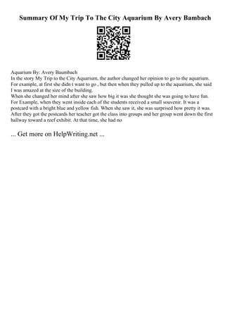 Summary Of My Trip To The City Aquarium By Avery Bambach
Aquarium By: Avery Baumbach
In the story My Trip to the City Aquarium, the author changed her opinion to go to the aquarium.
For example, at first she didn t want to go , but then when they pulled up to the aquarium, she said
I was amazed at the size of the building.
When she changed her mind after she saw how big it was she thought she was going to have fun.
For Example, when they went inside each of the students received a small souvenir. It was a
postcard with a bright blue and yellow fish. When she saw it, she was surprised how pretty it was.
After they got the postcards her teacher got the class into groups and her group went down the first
hallway toward a reef exhibit. At that time, she had no
... Get more on HelpWriting.net ...
 