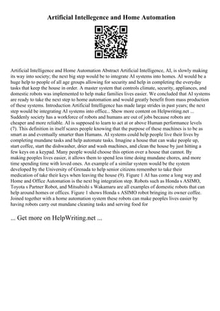 Artificial Intellegence and Home Automation
Artificial Intelligence and Home Automation Abstract Artificial Intelligence, AI, is slowly making
its way into society; the next big step would be to integrate AI systems into homes. AI would be a
huge help to people of all age groups allowing for security and help in completing the everyday
tasks that keep the house in order. A master system that controls climate, security, appliances, and
domestic robots was implemented to help make families lives easier. We concluded that AI systems
are ready to take the next step to home automation and would greatly benefit from mass production
of these systems. Introduction Artificial Intelligence has made large strides in past years; the next
step would be integrating AI systems into office... Show more content on Helpwriting.net ...
Suddenly society has a workforce of robots and humans are out of jobs because robots are
cheaper and more reliable. AI is supposed to learn to act at or above Human performance levels
(7). This definition in itself scares people knowing that the purpose of these machines is to be as
smart as and eventually smarter than Humans. AI systems could help people live their lives by
completing mundane tasks and help automate tasks. Imagine a house that can wake people up,
start coffee, start the dishwasher, drier and wash machines, and clean the house by just hitting a
few keys on a keypad. Many people would choose this option over a house that cannot. By
making peoples lives easier, it allows them to spend less time doing mundane chores, and more
time spending time with loved ones. An example of a similar system would be the system
developed by the University of Grenada to help senior citizens remember to take their
medication of take their keys when leaving the house (9). Figure 1 AI has come a long way and
Home and Office Automation is the next big integration step. Robots such as Honda s ASIMO,
Toyota s Partner Robot, and Mitsubishi s Wakamaru are all examples of domestic robots that can
help around homes or offices. Figure 1 shows Honda s ASIMO robot bringing its owner coffee.
Joined together with a home automation system these robots can make peoples lives easier by
having robots carry out mundane cleaning tasks and serving food for
... Get more on HelpWriting.net ...
 