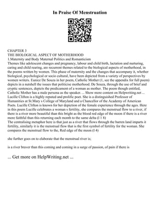 In Praise Of Menstruation
CHAPTER 3
THE BIOLOGICAL ASPECT OF MOTHERHOOD
1.Maternity and Body Maternal Politics and Romanticism
Themes like adolescent changes and pregnancy, labour and child birth, lactation and nurturing,
caring and child rearing, are recurrent themes related to the biological aspects of motherhood, in
the poems written by women. This phase of maternity and the changes that accompany it, whether
biological, psychological or socio cultural, have been depicted from a variety of perspectives by
women writers. Eunice De Souza in her poem, Catholic Mother (1, see the appendix for full poem)
depicts in a nutshell the issues that politicise motherhood. De Souza, through the use of brief and
cryptic sentences, depicts the predicament of a woman as mother. The poem though entitled,
Catholic Mother has a male persona as the speaker. ... Show more content on Helpwriting.net ...
Lucille Clifton is a highly reputed and prolific poet. She is a distinguished Professor of
Humanities at St.Mary s College of Maryland and a Chancellor of the Academy of American
Poets. Lucille Clifton is known for her depiction of the female experience through the ages. Here
in this poem Lucille celebrates a woman s fertility, she compares the menstrual flow to a river, if
there is a river more beautiful than this bright as the blood red edge of the moon if there is a river
more faithful than this returning each month to the same delta (l 1 8)
The centralising metaphor here is that just as a river that flows through the barren land imparts it
fertility, similarly it is the menstrual flow that is the first symbol of fertility for the woman. She
compares the menstrual flow to the, Red edge of the moon (l 4)
she further goes on to elaborate that the menstrual river is;
is a river braver than this coming and coming in a surge of passion, of pain if there is
... Get more on HelpWriting.net ...
 