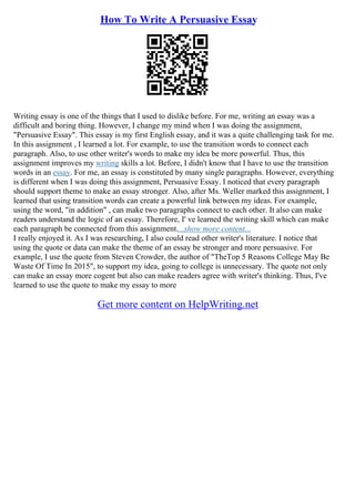 How To Write A Persuasive Essay
Writing essay is one of the things that I used to dislike before. For me, writing an essay was a
difficult and boring thing. However, I change my mind when I was doing the assignment,
"Persuasive Essay". This essay is my first English essay, and it was a quite challenging task for me.
In this assignment , I learned a lot. For example, to use the transition words to connect each
paragraph. Also, to use other writer's words to make my idea be more powerful. Thus, this
assignment improves my writing skills a lot. Before, I didn't know that I have to use the transition
words in an essay. For me, an essay is constituted by many single paragraphs. However, everything
is different when I was doing this assignment, Persuasive Essay. I noticed that every paragraph
should support theme to make an essay stronger. Also, after Ms. Weller marked this assignment, I
learned that using transition words can create a powerful link between my ideas. For example,
using the word, "in addition" , can make two paragraphs connect to each other. It also can make
readers understand the logic of an essay. Therefore, I' ve learned the writing skill which can make
each paragraph be connected from this assignment....show more content...
I really enjoyed it. As I was researching, I also could read other writer's literature. I notice that
using the quote or data can make the theme of an essay be stronger and more persuasive. For
example, I use the quote from Steven Crowder, the author of "TheTop 5 Reasons College May Be
Waste Of Time In 2015", to support my idea, going to college is unnecessary. The quote not only
can make an essay more cogent but also can make readers agree with writer's thinking. Thus, I've
learned to use the quote to make my essay to more
Get more content on HelpWriting.net
 