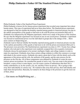 Philip Zimbardo s Father Of The Stanford Prison Experiment
Philip Zimbardo: Father of the Stanford Prison Experiment
Philip Zimbardo is known for his famous prison experiment that revealed some important facts about
human nature. This type of experiment had never been done before. The Stanford prison experiment
was designed to find out whether the brutality reported among guards in American prisons was due to
the sadistic personalities of the guards or had more to do with the prison environment (McLeod 1).
Zimbardo was influenced by the Milgram experiment, which was a study of the power of the situation.
He says that the Milgram experiment was focused on one on one social power. Zimbardo s experiment
was focused on institutional power over the individual in groups due to the change of the ... Show
more content on Helpwriting.net ...
Zimbardo want to find out whether the brutality reported among guards in American prisons was due
to the sadistic personalities of the guards or had more to do with the prison environment (McLeod 1).
The prisoners were powerless The Stanford prison experiment was done in 1973. Twenty four college
students who took part in the experiment were randomly assigned their role as guards or prisoners.
Zimbardo choose his participants to be normal, intelligent, bright, and college students in order to
make his experiment. Zimbardo chose those certain college students to reflect the common or average
individuals in the current society. Zimbardo also spent a great deal of time with the details such as the
appearance of the prison and the cells, the uniforms of the guards, and the entry process for the
prisoners on the first day. All of these components were planned by Zimbardo to create the most
realistic prison environment. He consulted the guards in such a way: You can create in the prisoner s
boredom, a sense of fear to some degree, you can create a notion of arbitrariness that their life is
totally controlled by us, by the system, you, me, and they ll have no privacy...We re going to take
away their individuality in various way . He wanted to take away their privacy, their individuality and
make them feel powerless. Basically, he wanted to do these things to the prisoners to get the most out
of them, abuse
... Get more on HelpWriting.net ...
 
