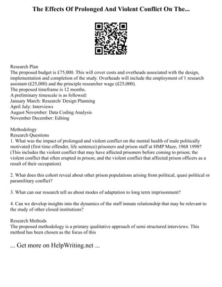 The Effects Of Prolonged And Violent Conflict On The...
Research Plan
The proposed budget is £75,000. This will cover costs and overheads associated with the design,
implementation and completion of the study. Overheads will include the employment of 1 research
assistant (£25,000) and the principle researcher wage (£25,000).
The proposed timeframe is 12 months.
A preliminary timescale is as followed:
January March: Research/ Design Planning
April July: Interviews
August November: Data Coding Analysis
November December: Editing
Methodology
Research Questions
1. What was the impact of prolonged and violent conflict on the mental health of male politically
motivated (first time offender, life sentence) prisoners and prison staff at HMP Maze, 1968 1998?
(This includes the violent conflict that may have affected prisoners before coming to prison; the
violent conflict that often erupted in prison; and the violent conflict that affected prison officers as a
result of their occupation)
2. What does this cohort reveal about other prison populations arising from political, quasi political or
paramilitary conflict?
3. What can our research tell us about modes of adaptation to long term imprisonment?
4. Can we develop insights into the dynamics of the staff inmate relationship that may be relevant to
the study of other closed institutions?
Research Methods
The proposed methodology is a primary qualitative approach of semi structured interviews. This
method has been chosen as the focus of this
... Get more on HelpWriting.net ...
 