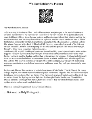 We Were Soldiers vs. Platoon
We Were Soldiers vs. Platoon
After watching both of these films I noticed how combat was portrayed in the movie Platoon was
different from the movie we were soldiers In the movie we were soldiers it was portrayed around
several different officers it was focused on them and how they carried out their mission and how they
took care of their men also they showed how on a platoon level and squad level were able to follow
the battalion commander on the battlefield some example of the officers such as Lieutenant Colonel
Hal Moore, Sergeant Major Basil L. Plumley EST. However you tend to lose track of the different
officers such as Lt. Herrick that charged up the hill and leads his platoon after a scout and then got
himself ... Show more content on Helpwriting.net ...
Ahn is every bit as quick thinking as Moore and shares his ability to anticipate the other sides actions.
Pepper s character is particularly important; he mirrors many of those in the audience as he enters
bright eyed but is quickly shocked and horrified by the carnage he witnesses first hand and ultimately
feels too overwhelmed to believe he can ever do justice to Moore and his men. It is also significant
that Colonel Ahn is never demonized; we see both he and Moore praying, we see both murmuring
encouragement to their wounded and weary men, and in one scene they both gaze thoughtfully up at
the moon.
In the movie Platoon there are three principal characters are Chris Taylor (Charlie Sheen), the young
college dropout, who s the film s hesitant mouthpiece, and the two sergeants who have effectively split
the platoon between them. They are Barnes (Tom Berenger), a seriously out of control, life sized, clay
footed version of the fighting machine Sylvester Stallone glorifies in Rambo, and Elias (Willem
Dafoe), a man no less tough than Barnes, but whose tours of duty have transformed him into a soft
spoken, almost embarrassed prophet of doom.
Platoon is semi autobiographical. Stone, who served as an
... Get more on HelpWriting.net ...
 