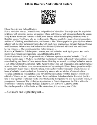 Ethnic Diversity And Cultural Factors
Ethnic Diversity and Cultural Factors
Due to its violent history, Cambodia has a unique blend of ethnicities. The majority of the population
is Khmer, with minorities such as Vietnamese, Cham, and Chinese, with Vietnamese being the largest.
Many Khmer from south Vietnam, called Khmer Kraom, which includes young men who come as
Buddhist monks. The Cham, who are predominantly Muslim, usually live in riverfront communities,
and live off of fishing, small businesses, and livestock. The Chinese population generally have a better
relation with the other cultures in Cambodia, with much more intermarriage between them and Khmer
and Vietnamese. Other culture in Cambodia have historically clashed, with the Cham and Khmer
having religious ... Show more content on Helpwriting.net ...
However, CEDAW has failed to protect women, due to Cambodia s weak legal system. As a result,
most women remain unprotected and vulnerable (Galabru, 2004).
Domestic violence is one of the greatest forms of violence against women in Cambodia. 17% of
married women, ages 15 49, have reported their husbands physically and sexually abusing them. Even
more shocking, one fourth of these women do not think they are abused, revealing Cambodian women
s lack of knowledge of basic human rights. Research shows that lack of education and alcohol increase
women s risk of be abused. Also, women who came of age during the Khmer Rouge period are subject
to significantly higher rates of domestic abuse, relieving how violence in society affects violence at
home. Cambodia s traditional culture does not help women who are victims of domestic abuse.
Violence and rape are considered an issue between the husband and wife that does not concern law
officials. Children are also victims of abuse, due to traditional Asian households. Extended families
tend to live together, so children can be abused not just by their parent, but also by an uncle, cousin, or
grandparent. Because of this, civil rights organizations in Cambodia pressure the NA to widen the
definition of victims to include others just as relatives, not just wives (Galabru, 2004).
Rape is also prevalent in Cambodia, yet like most crimes, it is under reported. Child
... Get more on HelpWriting.net ...
 