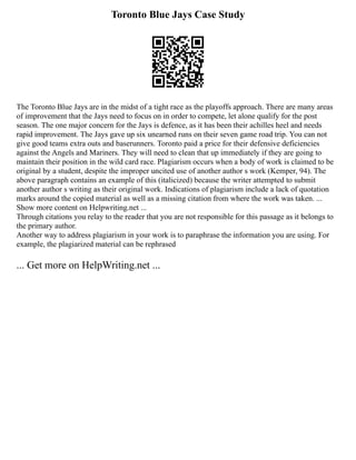 Toronto Blue Jays Case Study
The Toronto Blue Jays are in the midst of a tight race as the playoffs approach. There are many areas
of improvement that the Jays need to focus on in order to compete, let alone qualify for the post
season. The one major concern for the Jays is defence, as it has been their achilles heel and needs
rapid improvement. The Jays gave up six unearned runs on their seven game road trip. You can not
give good teams extra outs and baserunners. Toronto paid a price for their defensive deficiencies
against the Angels and Mariners. They will need to clean that up immediately if they are going to
maintain their position in the wild card race. Plagiarism occurs when a body of work is claimed to be
original by a student, despite the improper uncited use of another author s work (Kemper, 94). The
above paragraph contains an example of this (italicized) because the writer attempted to submit
another author s writing as their original work. Indications of plagiarism include a lack of quotation
marks around the copied material as well as a missing citation from where the work was taken. ...
Show more content on Helpwriting.net ...
Through citations you relay to the reader that you are not responsible for this passage as it belongs to
the primary author.
Another way to address plagiarism in your work is to paraphrase the information you are using. For
example, the plagiarized material can be rephrased
... Get more on HelpWriting.net ...
 
