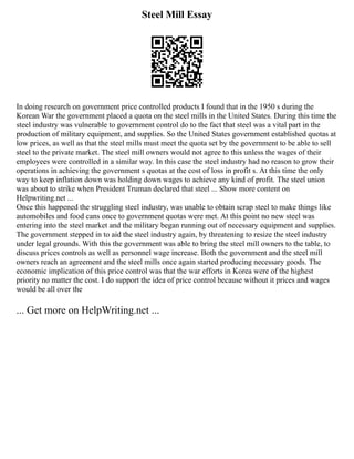 Steel Mill Essay
In doing research on government price controlled products I found that in the 1950 s during the
Korean War the government placed a quota on the steel mills in the United States. During this time the
steel industry was vulnerable to government control do to the fact that steel was a vital part in the
production of military equipment, and supplies. So the United States government established quotas at
low prices, as well as that the steel mills must meet the quota set by the government to be able to sell
steel to the private market. The steel mill owners would not agree to this unless the wages of their
employees were controlled in a similar way. In this case the steel industry had no reason to grow their
operations in achieving the government s quotas at the cost of loss in profit s. At this time the only
way to keep inflation down was holding down wages to achieve any kind of profit. The steel union
was about to strike when President Truman declared that steel ... Show more content on
Helpwriting.net ...
Once this happened the struggling steel industry, was unable to obtain scrap steel to make things like
automobiles and food cans once to government quotas were met. At this point no new steel was
entering into the steel market and the military began running out of necessary equipment and supplies.
The government stepped in to aid the steel industry again, by threatening to resize the steel industry
under legal grounds. With this the government was able to bring the steel mill owners to the table, to
discuss prices controls as well as personnel wage increase. Both the government and the steel mill
owners reach an agreement and the steel mills once again started producing necessary goods. The
economic implication of this price control was that the war efforts in Korea were of the highest
priority no matter the cost. I do support the idea of price control because without it prices and wages
would be all over the
... Get more on HelpWriting.net ...
 