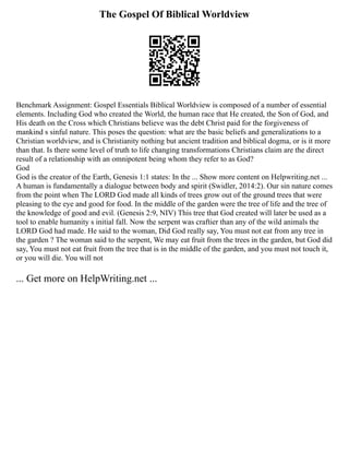 The Gospel Of Biblical Worldview
Benchmark Assignment: Gospel Essentials Biblical Worldview is composed of a number of essential
elements. Including God who created the World, the human race that He created, the Son of God, and
His death on the Cross which Christians believe was the debt Christ paid for the forgiveness of
mankind s sinful nature. This poses the question: what are the basic beliefs and generalizations to a
Christian worldview, and is Christianity nothing but ancient tradition and biblical dogma, or is it more
than that. Is there some level of truth to life changing transformations Christians claim are the direct
result of a relationship with an omnipotent being whom they refer to as God?
God
God is the creator of the Earth, Genesis 1:1 states: In the ... Show more content on Helpwriting.net ...
A human is fundamentally a dialogue between body and spirit (Swidler, 2014:2). Our sin nature comes
from the point when The LORD God made all kinds of trees grow out of the ground trees that were
pleasing to the eye and good for food. In the middle of the garden were the tree of life and the tree of
the knowledge of good and evil. (Genesis 2:9, NIV) This tree that God created will later be used as a
tool to enable humanity s initial fall. Now the serpent was craftier than any of the wild animals the
LORD God had made. He said to the woman, Did God really say, You must not eat from any tree in
the garden ? The woman said to the serpent, We may eat fruit from the trees in the garden, but God did
say, You must not eat fruit from the tree that is in the middle of the garden, and you must not touch it,
or you will die. You will not
... Get more on HelpWriting.net ...
 