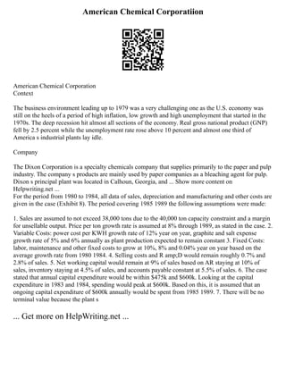 American Chemical Corporatiion
American Chemical Corporation
Context
The business environment leading up to 1979 was a very challenging one as the U.S. economy was
still on the heels of a period of high inflation, low growth and high unemployment that started in the
1970s. The deep recession hit almost all sections of the economy. Real gross national product (GNP)
fell by 2.5 percent while the unemployment rate rose above 10 percent and almost one third of
America s industrial plants lay idle.
Company
The Dixon Corporation is a specialty chemicals company that supplies primarily to the paper and pulp
industry. The company s products are mainly used by paper companies as a bleaching agent for pulp.
Dixon s principal plant was located in Calhoun, Georgia, and ... Show more content on
Helpwriting.net ...
For the period from 1980 to 1984, all data of sales, depreciation and manufacturing and other costs are
given in the case (Exhibit 8). The period covering 1985 1989 the following assumptions were made:
1. Sales are assumed to not exceed 38,000 tons due to the 40,000 ton capacity constraint and a margin
for unsellable output. Price per ton growth rate is assumed at 8% through 1989, as stated in the case. 2.
Variable Costs: power cost per KWH growth rate of 12% year on year, graphite and salt expense
growth rate of 5% and 6% annually as plant production expected to remain constant 3. Fixed Costs:
labor, maintenance and other fixed costs to grow at 10%, 8% and 0.04% year on year based on the
average growth rate from 1980 1984. 4. Selling costs and R amp;D would remain roughly 0.7% and
2.8% of sales. 5. Net working capital would remain at 9% of sales based on AR staying at 10% of
sales, inventory staying at 4.5% of sales, and accounts payable constant at 5.5% of sales. 6. The case
stated that annual capital expenditure would be within $475k and $600k. Looking at the capital
expenditure in 1983 and 1984, spending would peak at $600k. Based on this, it is assumed that an
ongoing capital expenditure of $600k annually would be spent from 1985 1989. 7. There will be no
terminal value because the plant s
... Get more on HelpWriting.net ...
 
