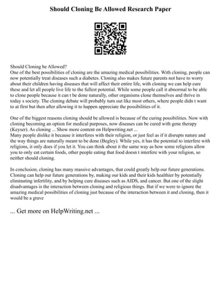 Should Cloning Be Allowed Research Paper
Should Cloning be Allowed?
One of the best possibilities of cloning are the amazing medical possibilities. With cloning, people can
now potentially treat diseases such a diabetes. Cloning also makes future parents not have to worry
about their children having diseases that will affect their entire life, with cloning we can help cure
these and let all people live life to the fullest potential. While some people call it abnormal to be able
to clone people because it can t be done naturally, other organisms clone themselves and thrive in
today s society. The cloning debate will probably turn out like most others, where people didn t want
to at first but then after allowing it to happen appreciate the possibilities of it.
One of the biggest reasons cloning should be allowed is because of the curing possibilities. Now with
cloning becoming an option for medical purposes, now diseases can be cured with gene therapy
(Keyser). As cloning ... Show more content on Helpwriting.net ...
Many people dislike it because it interferes with their religion, or just feel as if it disrupts nature and
the way things are naturally meant to be done (Begley). While yes, it has the potential to interfere with
religions, it only does if you let it. You can think about it the same way as how some religions allow
you to only eat certain foods, other people eating that food doesn t interfere with your religion, so
neither should cloning.
In conclusion, cloning has many massive advantages, that could greatly help our future generations.
Cloning can help our future generations by, making our kids and their kids healthier by potentially
eliminating infertility, and by helping cure diseases such as AIDS, and cancer. But one of the slight
disadvantages is the interaction between cloning and religious things. But if we were to ignore the
amazing medical possibilities of cloning just because of the interaction between it and cloning, then it
would be a grave
... Get more on HelpWriting.net ...
 