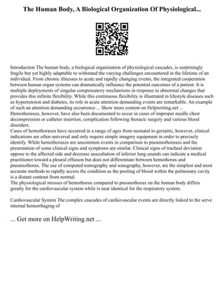 The Human Body, A Biological Organization Of Physiological...
Introduction The human body, a biological organization of physiological cascades, is surprisingly
fragile but yet highly adaptable to withstand the varying challenges encountered in the lifetime of an
individual. From chronic illnesses to acute and rapidly changing events, the integrated cooperation
between human organ systems can dramatically influence the potential outcomes of a patient. It is
multiple deployments of singular compensatory mechanisms in response to abnormal changes that
provides this infinite flexibility. While this continuous flexibility is illustrated in lifestyle diseases such
as hypertension and diabetes, its role in acute attention demanding events are remarkable. An example
of such an attention demanding occurrence ... Show more content on Helpwriting.net ...
Hemothoraxes, however, have also been documented to occur in cases of improper needle chest
decompression or catheter insertion, complication following thoracic surgery and various blood
disorders.
Cases of hemothoraxes have occurred in a range of ages from neonatal to geriatric, however, clinical
indications are often universal and only require simple imagery equipment in order to precisely
identify. While hemothoraxes are uncommon events in comparison to pneumothoraxes and the
presentation of some clinical signs and symptoms are similar. Clinical signs of tracheal deviation
oppose to the affected side and decrease auscultation of inferior lung sounds can indicate a medical
practitioner toward a pleural effusion but does not differentiate between hemothorax and
pneumothorax. The use of computed tomography and sonography, however, are the simplest and most
accurate methods to rapidly access the condition as the pooling of blood within the pulmonary cavity
is a distant contrast from normal.
The physiological stresses of hemothorax compared to pneunothorax on the human body differs
greatly for the cardiovascular system while is near identical for the respiratory system.
Cardiovascular System The complex cascades of cardiovascular events are directly linked to the serve
internal hemorrhaging of
... Get more on HelpWriting.net ...
 