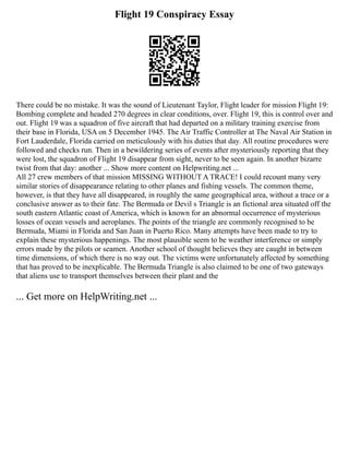 Flight 19 Conspiracy Essay
There could be no mistake. It was the sound of Lieutenant Taylor, Flight leader for mission Flight 19:
Bombing complete and headed 270 degrees in clear conditions, over. Flight 19, this is control over and
out. Flight 19 was a squadron of five aircraft that had departed on a military training exercise from
their base in Florida, USA on 5 December 1945. The Air Traffic Controller at The Naval Air Station in
Fort Lauderdale, Florida carried on meticulously with his duties that day. All routine procedures were
followed and checks run. Then in a bewildering series of events after mysteriously reporting that they
were lost, the squadron of Flight 19 disappear from sight, never to be seen again. In another bizarre
twist from that day: another ... Show more content on Helpwriting.net ...
All 27 crew members of that mission MISSING WITHOUT A TRACE! I could recount many very
similar stories of disappearance relating to other planes and fishing vessels. The common theme,
however, is that they have all disappeared, in roughly the same geographical area, without a trace or a
conclusive answer as to their fate. The Bermuda or Devil s Triangle is an fictional area situated off the
south eastern Atlantic coast of America, which is known for an abnormal occurrence of mysterious
losses of ocean vessels and aeroplanes. The points of the triangle are commonly recognised to be
Bermuda, Miami in Florida and San Juan in Puerto Rico. Many attempts have been made to try to
explain these mysterious happenings. The most plausible seem to be weather interference or simply
errors made by the pilots or seamen. Another school of thought believes they are caught in between
time dimensions, of which there is no way out. The victims were unfortunately affected by something
that has proved to be inexplicable. The Bermuda Triangle is also claimed to be one of two gateways
that aliens use to transport themselves between their plant and the
... Get more on HelpWriting.net ...
 