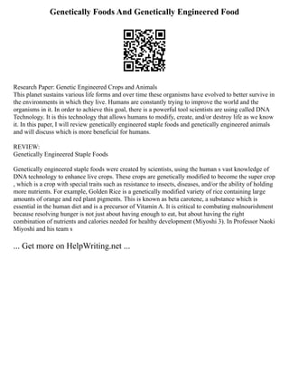 Genetically Foods And Genetically Engineered Food
Research Paper: Genetic Engineered Crops and Animals
This planet sustains various life forms and over time these organisms have evolved to better survive in
the environments in which they live. Humans are constantly trying to improve the world and the
organisms in it. In order to achieve this goal, there is a powerful tool scientists are using called DNA
Technology. It is this technology that allows humans to modify, create, and/or destroy life as we know
it. In this paper, I will review genetically engineered staple foods and genetically engineered animals
and will discuss which is more beneficial for humans.
REVIEW:
Genetically Engineered Staple Foods
Genetically engineered staple foods were created by scientists, using the human s vast knowledge of
DNA technology to enhance live crops. These crops are genetically modified to become the super crop
, which is a crop with special traits such as resistance to insects, diseases, and/or the ability of holding
more nutrients. For example, Golden Rice is a genetically modified variety of rice containing large
amounts of orange and red plant pigments. This is known as beta carotene, a substance which is
essential in the human diet and is a precursor of Vitamin A. It is critical to combating malnourishment
because resolving hunger is not just about having enough to eat, but about having the right
combination of nutrients and calories needed for healthy development (Miyoshi 3). In Professor Naoki
Miyoshi and his team s
... Get more on HelpWriting.net ...
 
