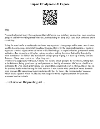 Impact Of Alphonse Al Capone
RSR:
Proposed subject of study: How Alphonse Gabriel Capone rose to infamy as America s most notorious
gangster and influenced organized crime in America during the early 1920 s and 1930 s that still exists
even today.
Today the word mafia is used to refer to almost any organized crime group, and in some cases is even
used to describe groups completely unrelated to crime. However, the traditional meaning of mafia is:
organized criminal organizations of Italian or Sicilian heritage. In organized crime groups such as the
mafia there Is a hierarchy, with higher ranking members making decisions that trickle down to the
other members of the family. The mafia is not a single group or gang it is made up of many families
that can ... Show more content on Helpwriting.net ...
When he was supposedly bedridden, Capone was out and about, going to the race tracks, taking trips
to the Bahamas, being questioned by local prosecutors. And by all accounts Al Capone s health was
just fine (s fbI ). On March 27th Capone was arrested for contempt of court in Florida. He got bail on
the promise that he would turn up for trial, however it was a down word spiral for Capone from this
point onwards. He was arrested numerous times after this for things like concealment of weapons
which he did a year in prison for. He also was charged with the original contempt for court and
sentenced to six months in
... Get more on HelpWriting.net ...
 