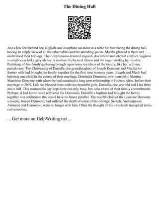 The Dining Hall
Just a few feet behind her, Gigliola and Josephine sat alone at a table for four facing the dining hall,
having an ample view of all the other tables and the attending guests. Martha glanced at them and
understood their feelings. Their expressions denoted anguish, discontent and internal conflict. Gigliola
s complexion had a greyish hue, a mixture of physical illness and the anger eroding her insides.
Partaking of this family gathering brought upon some members of the family, like her, a divine
punishment. The Christening of Danielle, the granddaughter of Joseph Demonte and Martha his
former wife had brought the family together for the first time in many years. Joseph and Marth had
had only one child in the course of their marriage, Dominick Demonte, now married to Martina
Marchese Demonte with whom he had sustained a long term relationship in Buenos Aires, before their
marriage in 2007. Life has blessed them with two beautiful girls, Daniella, one year old and Lina three
and a half. This memorable day kept them not only busy, but, also aware of their family commitments.
Perhaps, it had borne more relevance for Dominick; Danielle s baptism had brought the family
together in a celebration that could have no future parallel. The twelfth child of the Loncone Demonte
s couple, Joseph Demonte, had suffered the death of some of his siblings; Seraph, Andreapasco,
Atalonne and Geronimo, were no longer with him. Often the thought of his own death transpired in his
conversations,
... Get more on HelpWriting.net ...
 