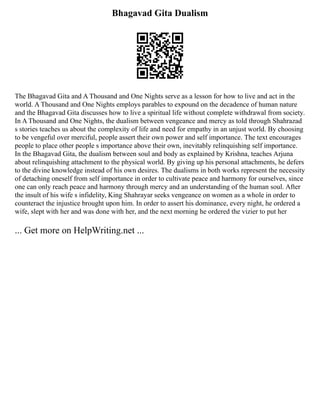 Bhagavad Gita Dualism
The Bhagavad Gita and A Thousand and One Nights serve as a lesson for how to live and act in the
world. A Thousand and One Nights employs parables to expound on the decadence of human nature
and the Bhagavad Gita discusses how to live a spiritual life without complete withdrawal from society.
In A Thousand and One Nights, the dualism between vengeance and mercy as told through Shahrazad
s stories teaches us about the complexity of life and need for empathy in an unjust world. By choosing
to be vengeful over merciful, people assert their own power and self importance. The text encourages
people to place other people s importance above their own, inevitably relinquishing self importance.
In the Bhagavad Gita, the dualism between soul and body as explained by Krishna, teaches Arjuna
about relinquishing attachment to the physical world. By giving up his personal attachments, he defers
to the divine knowledge instead of his own desires. The dualisms in both works represent the necessity
of detaching oneself from self importance in order to cultivate peace and harmony for ourselves, since
one can only reach peace and harmony through mercy and an understanding of the human soul. After
the insult of his wife s infidelity, King Shahrayar seeks vengeance on women as a whole in order to
counteract the injustice brought upon him. In order to assert his dominance, every night, he ordered a
wife, slept with her and was done with her, and the next morning he ordered the vizier to put her
... Get more on HelpWriting.net ...
 