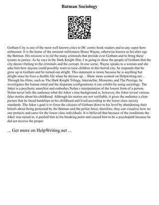 Batman Sociology
Gotham City is one of the most well known cities to DC comic book readers and to any super hero
enthusiast. It is the home of the eminent millionaire Bruce Wayne, otherwise known as his alter ego
the Batman. His mission is to rid the many criminals that preside over Gotham and to bring these
tyrants to justice. As he says in the Dark Knight film, I m going to show the people of Gotham that the
city doesn t belong to the criminals and the corrupt. In one scene, Wayne speaks to a woman and she
asks him how anyone could possibly want to raise children in this horrid city; he responds that he
grew up in Gotham and he turned out alright. This statement is ironic because he is anything but
alright since he lives a double life when he dresses up ... Show more content on Helpwriting.net ...
Through his films, such as The Dark Knight Trilogy, Interstellar, Memento, and The Prestige, he
investigates the human mind and the disparate configurations it can exhibit by using sociology. The
Joker is a psychotic anarchist and embodies Nolan s interpretation of the lowest form of a person.
Nolan never tells the audience what the Joker s true background is, however, the Joker reveal various
false stories about his childhood. Although his stories are not verifiable, it gives the audience a clear
picture that he faced hardships in his childhood and lived according to the lower class society
standards. The Joker s goal is to force the citizens of Gotham down to his level by abandoning their
beliefs about being protected by the Batman and the police force, therefore, they can visualize how no
one protects and cares for the lower class individuals. It is believed that because of the conditions the
Joker was raised in, it pushed him to his breaking point and caused him to be a psychopath because he
did not receive the proper
... Get more on HelpWriting.net ...
 
