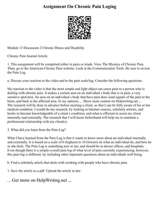 Assignment On Chronic Pain Loging
Module 13 Discussion 2 Chronic Illness and Disability
Chronic Pain Journal Article
1. This assignment will be completed either in pairs or triads. View The Mystery of Chronic Pain.
Then, go to the American Chronic Pain website. Look at the Communication Tools. Be sure to review
the Pain Log.
a. Discuss your reaction to the video and to the pain scale/log. Consider the following questions:
My reaction to the video is that the most simple and light object can cause pain to a person who is
dealing with chronic pain. It makes a certain area on an individual s body that is in pain, a very
sensitive spot/area. An area on an individual s body that have pain does send signals of the pain to the
brain, and back to the affected area. In my opinion, ... Show more content on Helpwriting.net ...
The research will be done in advance before meeting a client, so that I can be fully aware of his or her
medical condition. I would do my research, by looking at Internet sources, scholarly articles, and
books to become knowledgeable of a client s condition, and what is efficient to assist my client
internally and externally. The research that I will know beforehand will help me to maintain a
professional relationship with my client(s).
3. What did you learn from the Pain Log?
What I have learned from the Pain Log is that it wants to know more about an individual internally
and externally. It is based on a scale of 0 (highest) to 10 (lowest) on what an individual do, and how he
or she feels. The Pain Log is something new to me, and should be in doctor offices, and hospitals.
Even though there is a simple overall pain log of what level of pain currently experiencing; however,
this pain log is different, by including other important questions about an individuals well being.
b. Find a scholarly article that deals with working with people who have chronic pain.
1. Save the article as a pdf. Upload the article in doc
... Get more on HelpWriting.net ...
 