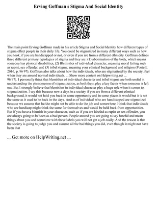 Erving Goffman s Stigma And Social Identity
The main point Erving Goffman made in his article Stigma and Social Identity how different types of
stigma effect people in their daily life. You could be stigmatized in many different ways such as how
you look, if you are handicapped or not, or even if you are from a different ethnicity. Goffman defines
three different primary typologies of stigma and they are: (1) abomination of the body, which means
someone has physical disabilities, (2) Blemishes of individual character, meaning moral failing such
as rapist, sex offender, and (3) tribal stigma, meaning your ethnical background and religion (Pontell,
2016, p. 96 97). Goffman also talks about how the individuals, who are stigmatized by the society, feel
when they are around normal individuals. ... Show more content on Helpwriting.net ...
96 97). I personally think that blemishes of individual character and tribal stigma are both useful in
understanding the phenomenon of stigmatization, as both them play a key factor when someone is left
out. But I strongly believe that blemishes in individual character play a huge role when it comes to
stigmatization. I say this because now a days in a society if you are from a different ethnical
background, it would not hold you back in some opportunity and in some places it would but it is not
the same as it used to be back in the days. And as of individual who are handicapped are stigmatized
because we assume that he/she might not be able to do the job and somewhere I think that individuals
who are handicap might think the same for themselves and would be held back from opportunities.
But if you have a blemish in your character, such as if you are labeled as rapist or sex offender, you
are always going to be seen as a bad person. People around you are going to say hateful and mean
things about you and sometime with these labels you will not get a job easily. And the reason is that
the society is going to judge you and assume all the bad things you did, even though it might not have
been that
... Get more on HelpWriting.net ...
 