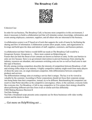 The Broadway Cafe
Cohesion Case
In order for our business, The Broadway Café, to become more competitive in this environment, I
deem it necessary to build a collaboration tool that will stimulate contact, knowledge, information, and
events among employees, customers, suppliers, and all others who are interested in the business.
A collaboration system is an IT based set of tools that supports the work of teams by facilitating the
sharing and flow of information. Collaboration systems allow people, teams, and organizations to
leverage and build upon the ideas and talents of staff, suppliers, customers, and business partners.
A collaboration tool that I believe would fulfill our needs at The Broadway Café would be a
Groupware System. Groupware is ... Show more content on Helpwriting.net ...
Factors that can limit the threat of new entrants are known as barriers to entry. In this case barriers to
entry are low because: there is no government intervention to prevent businesses from entering the
industry, resources are abundant, and customers switching costs are low as well as fixed costs to start
this type of business.
Rivalry among existing competitors describes the intensity of competition between Broadway s Café
and existing coffee shops in an industry. A highly competitive industry might result from many players
of about the same size, on single dominant competitor, little differentiation between competitors
products and services
The differentiation strategy aims at creating a service that is unique. The key is to be viewed as
valuable by the customer. According to Porter corporations should not focus their corporate energy
into being better than their competitors, instead, try to be different. Benchmarking the competitor can
result in what Porter describes as the competitive convergence, where, to the customer, everyone looks
like everyone else. For Broadway s Café to stay competitive in 21st century their strategy should be
about performing different activities from rivals or similar activities differently.
CRM Making Business Decision II
YouTube Strategy
YouTube s broadened scope presents some corporate use for those businesses with video worthy
content and the desire to share
... Get more on HelpWriting.net ...
 