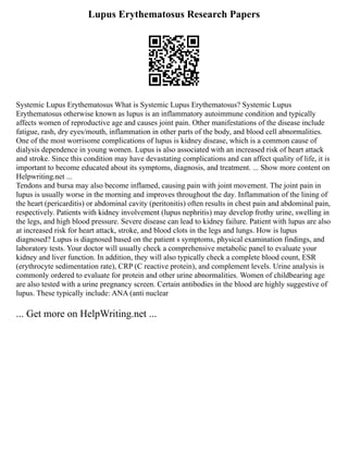 Lupus Erythematosus Research Papers
Systemic Lupus Erythematosus What is Systemic Lupus Erythematosus? Systemic Lupus
Erythematosus otherwise known as lupus is an inflammatory autoimmune condition and typically
affects women of reproductive age and causes joint pain. Other manifestations of the disease include
fatigue, rash, dry eyes/mouth, inflammation in other parts of the body, and blood cell abnormalities.
One of the most worrisome complications of lupus is kidney disease, which is a common cause of
dialysis dependence in young women. Lupus is also associated with an increased risk of heart attack
and stroke. Since this condition may have devastating complications and can affect quality of life, it is
important to become educated about its symptoms, diagnosis, and treatment. ... Show more content on
Helpwriting.net ...
Tendons and bursa may also become inflamed, causing pain with joint movement. The joint pain in
lupus is usually worse in the morning and improves throughout the day. Inflammation of the lining of
the heart (pericarditis) or abdominal cavity (peritonitis) often results in chest pain and abdominal pain,
respectively. Patients with kidney involvement (lupus nephritis) may develop frothy urine, swelling in
the legs, and high blood pressure. Severe disease can lead to kidney failure. Patient with lupus are also
at increased risk for heart attack, stroke, and blood clots in the legs and lungs. How is lupus
diagnosed? Lupus is diagnosed based on the patient s symptoms, physical examination findings, and
laboratory tests. Your doctor will usually check a comprehensive metabolic panel to evaluate your
kidney and liver function. In addition, they will also typically check a complete blood count, ESR
(erythrocyte sedimentation rate), CRP (C reactive protein), and complement levels. Urine analysis is
commonly ordered to evaluate for protein and other urine abnormalities. Women of childbearing age
are also tested with a urine pregnancy screen. Certain antibodies in the blood are highly suggestive of
lupus. These typically include: ANA (anti nuclear
... Get more on HelpWriting.net ...
 