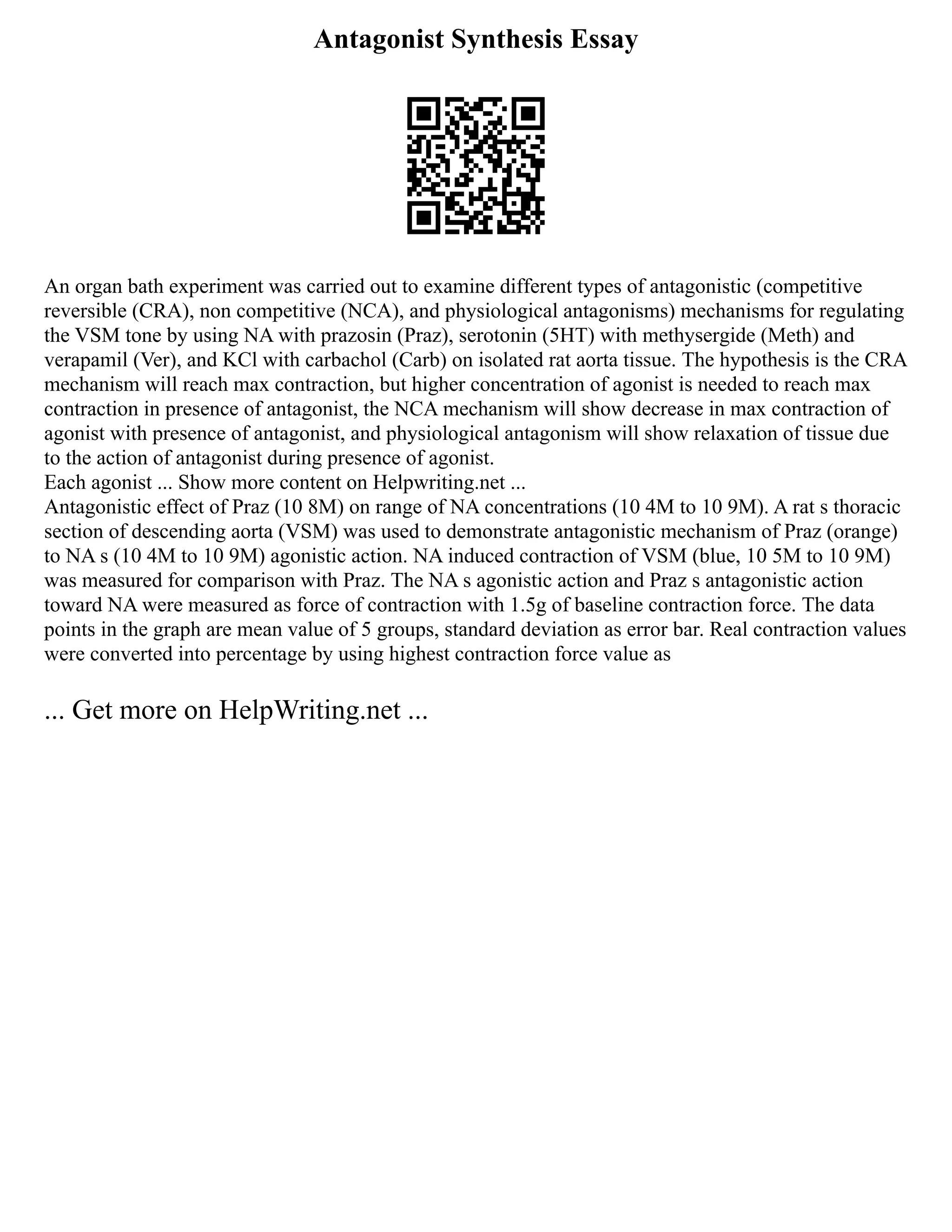 Antagonist Synthesis Essay
An organ bath experiment was carried out to examine different types of antagonistic (competitive
reversible (CRA), non competitive (NCA), and physiological antagonisms) mechanisms for regulating
the VSM tone by using NA with prazosin (Praz), serotonin (5HT) with methysergide (Meth) and
verapamil (Ver), and KCl with carbachol (Carb) on isolated rat aorta tissue. The hypothesis is the CRA
mechanism will reach max contraction, but higher concentration of agonist is needed to reach max
contraction in presence of antagonist, the NCA mechanism will show decrease in max contraction of
agonist with presence of antagonist, and physiological antagonism will show relaxation of tissue due
to the action of antagonist during presence of agonist.
Each agonist ... Show more content on Helpwriting.net ...
Antagonistic effect of Praz (10 8M) on range of NA concentrations (10 4M to 10 9M). A rat s thoracic
section of descending aorta (VSM) was used to demonstrate antagonistic mechanism of Praz (orange)
to NA s (10 4M to 10 9M) agonistic action. NA induced contraction of VSM (blue, 10 5M to 10 9M)
was measured for comparison with Praz. The NA s agonistic action and Praz s antagonistic action
toward NA were measured as force of contraction with 1.5g of baseline contraction force. The data
points in the graph are mean value of 5 groups, standard deviation as error bar. Real contraction values
were converted into percentage by using highest contraction force value as
... Get more on HelpWriting.net ...
 