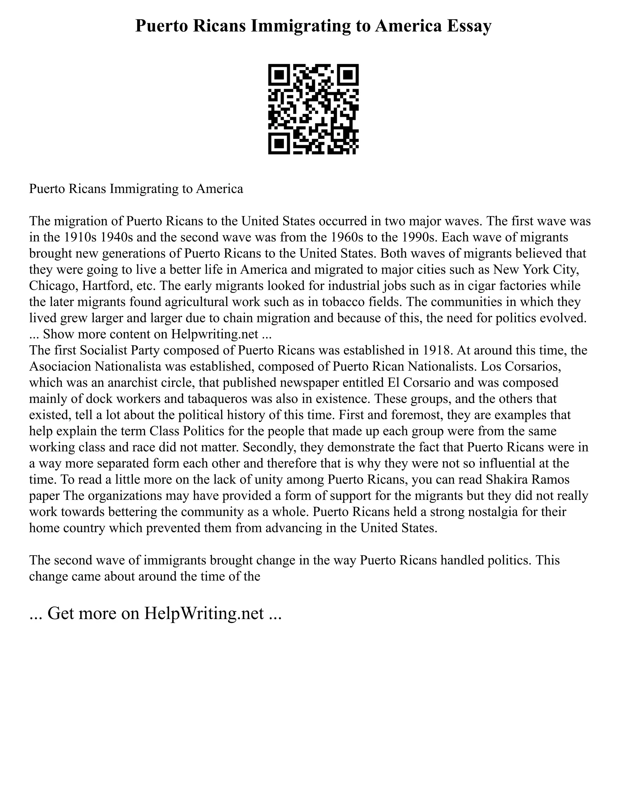 Puerto Ricans Immigrating to America Essay
Puerto Ricans Immigrating to America
The migration of Puerto Ricans to the United States occurred in two major waves. The first wave was
in the 1910s 1940s and the second wave was from the 1960s to the 1990s. Each wave of migrants
brought new generations of Puerto Ricans to the United States. Both waves of migrants believed that
they were going to live a better life in America and migrated to major cities such as New York City,
Chicago, Hartford, etc. The early migrants looked for industrial jobs such as in cigar factories while
the later migrants found agricultural work such as in tobacco fields. The communities in which they
lived grew larger and larger due to chain migration and because of this, the need for politics evolved.
... Show more content on Helpwriting.net ...
The first Socialist Party composed of Puerto Ricans was established in 1918. At around this time, the
Asociacion Nationalista was established, composed of Puerto Rican Nationalists. Los Corsarios,
which was an anarchist circle, that published newspaper entitled El Corsario and was composed
mainly of dock workers and tabaqueros was also in existence. These groups, and the others that
existed, tell a lot about the political history of this time. First and foremost, they are examples that
help explain the term Class Politics for the people that made up each group were from the same
working class and race did not matter. Secondly, they demonstrate the fact that Puerto Ricans were in
a way more separated form each other and therefore that is why they were not so influential at the
time. To read a little more on the lack of unity among Puerto Ricans, you can read Shakira Ramos
paper The organizations may have provided a form of support for the migrants but they did not really
work towards bettering the community as a whole. Puerto Ricans held a strong nostalgia for their
home country which prevented them from advancing in the United States.
The second wave of immigrants brought change in the way Puerto Ricans handled politics. This
change came about around the time of the
... Get more on HelpWriting.net ...
 